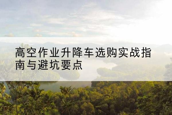 武汉升降车怎么选-高空作业升降车选购实战指南与避坑要点
