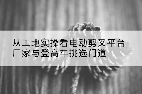 武汉电动剪叉升降平台厂家-从工地实操看电动剪叉平台厂家与登高车挑选门道