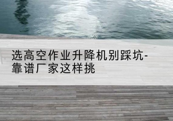 武汉剪叉式升降机厂家-选高空作业升降机别踩坑-靠谱厂家这样挑