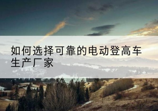 武汉电动登高车厂家-如何选择可靠的电动登高车生产厂家