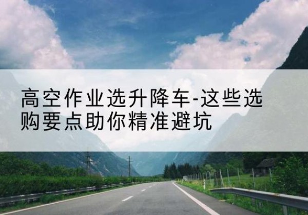 武汉升降车厂家-高空作业选升降车-这些选购要点助你*避坑