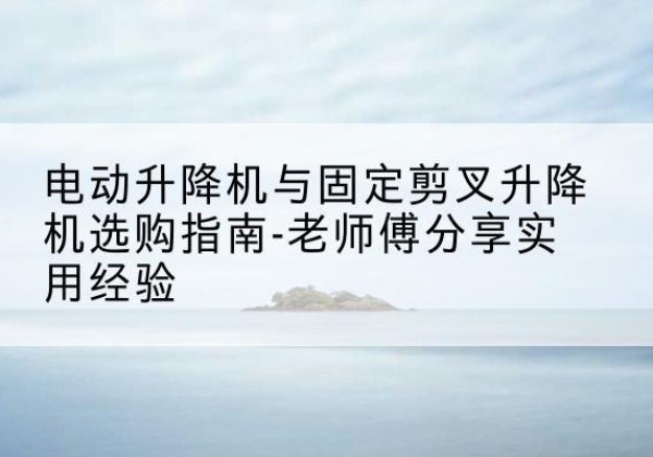 武汉电动升降机怎么选-电动升降机与固定剪叉升降机选购指南-老师傅分享实用经验