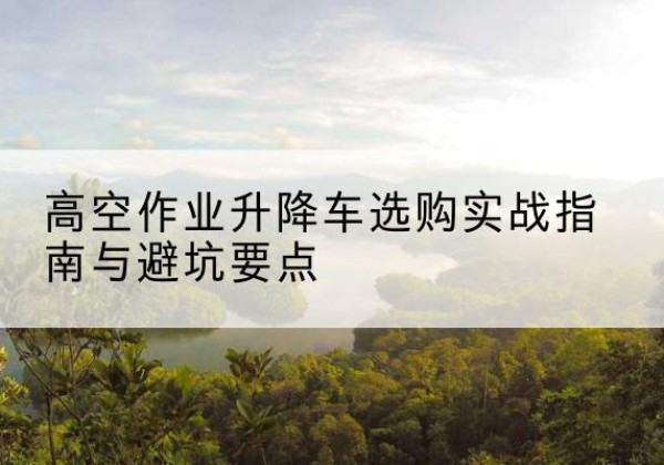 武汉升降车怎么选-高空作业升降车选购实战指南与避坑要点