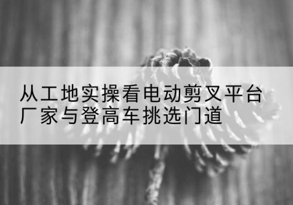 武汉电动剪叉升降平台厂家-从工地实操看电动剪叉平台厂家与登高车挑选门道