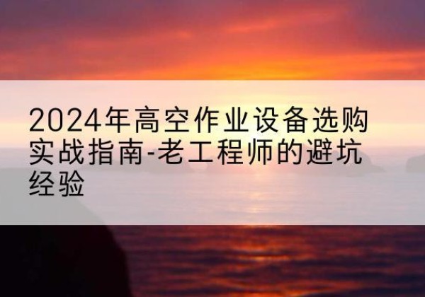 武汉高空作业升降机厂家推荐-2024年高空作业设备选购实战指南-老工程师的避坑经验